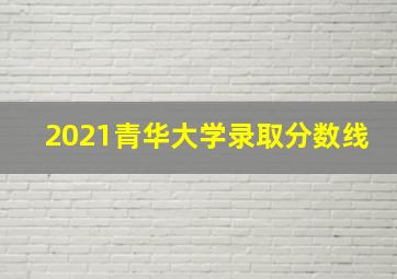 2021青华大学录取分数线