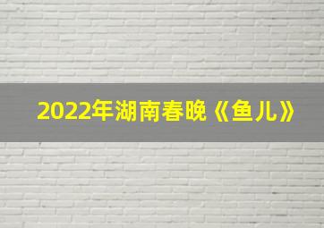 2022年湖南春晚《鱼儿》