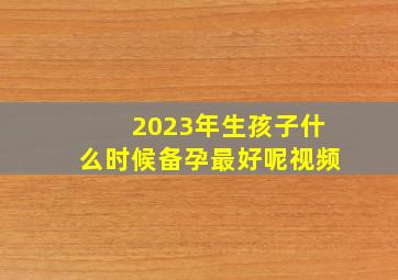 2023年生孩子什么时候备孕最好呢视频