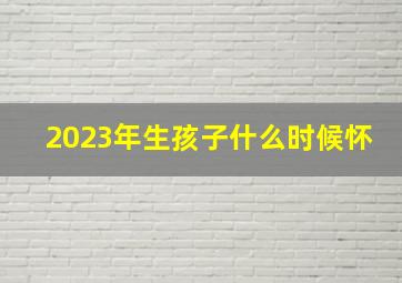 2023年生孩子什么时候怀