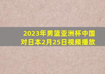 2023年男篮亚洲杯中国对日本2月25日视频播放