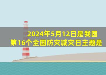 2024年5月12日是我国第16个全国防灾减灾日主题是