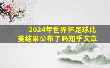 2024年世界杯足球比赛结果公布了吗知乎文章