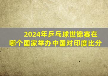 2024年乒乓球世锦赛在哪个国家举办中国对印度比分