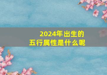 2024年出生的五行属性是什么呢