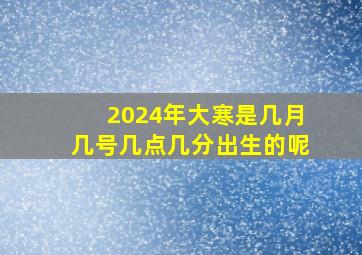 2024年大寒是几月几号几点几分出生的呢