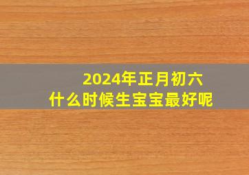 2024年正月初六什么时候生宝宝最好呢