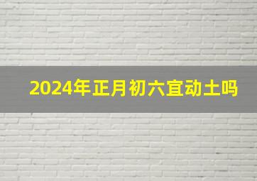 2024年正月初六宜动土吗