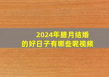 2024年腊月结婚的好日子有哪些呢视频