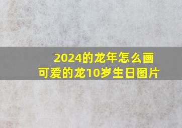 2024的龙年怎么画可爱的龙10岁生日图片