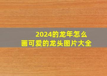 2024的龙年怎么画可爱的龙头图片大全