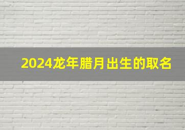 2024龙年腊月出生的取名