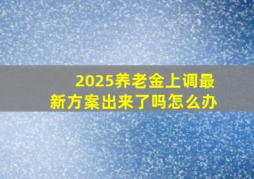 2025养老金上调最新方案出来了吗怎么办