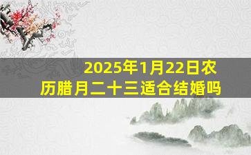 2025年1月22日农历腊月二十三适合结婚吗