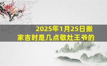 2025年1月25日搬家吉时是几点敬灶王爷的