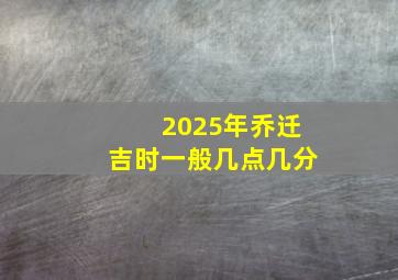 2025年乔迁吉时一般几点几分