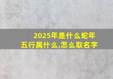 2025年是什么蛇年五行属什么,怎么取名字