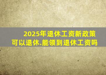 2025年退休工资新政策可以退休.能领到退休工资吗