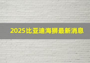 2025比亚迪海狮最新消息