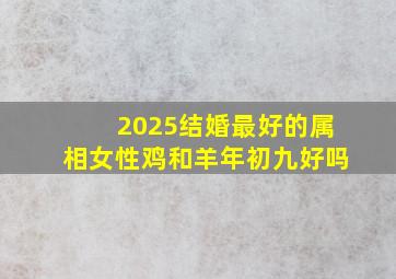 2025结婚最好的属相女性鸡和羊年初九好吗