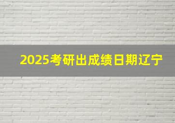 2025考研出成绩日期辽宁