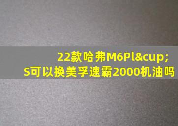 22款哈弗M6Pl∪S可以换美孚速霸2000机油吗