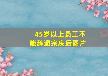 45岁以上员工不能辞退宗庆后图片