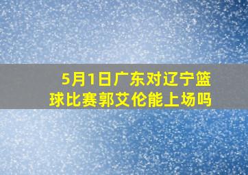 5月1日广东对辽宁篮球比赛郭艾伦能上场吗