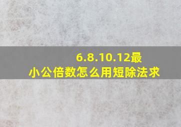 6.8.10.12最小公倍数怎么用短除法求