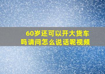 60岁还可以开大货车吗请问怎么说话呢视频