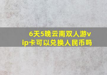 6天5晚云南双人游vip卡可以兑换人民币吗