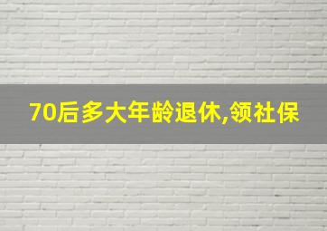 70后多大年龄退休,领社保