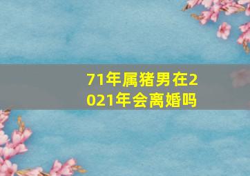 71年属猪男在2021年会离婚吗