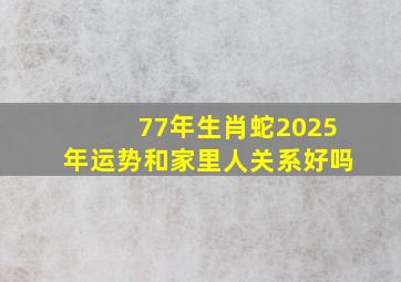 77年生肖蛇2025年运势和家里人关系好吗