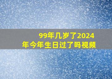 99年几岁了2024年今年生日过了吗视频