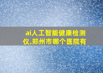 ai人工智能健康检测仪,郑州市哪个医院有