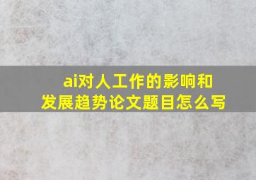 ai对人工作的影响和发展趋势论文题目怎么写