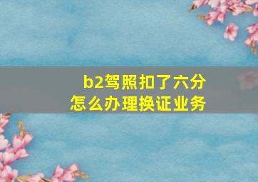 b2驾照扣了六分怎么办理换证业务