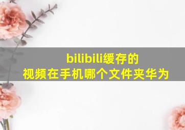 bilibili缓存的视频在手机哪个文件夹华为