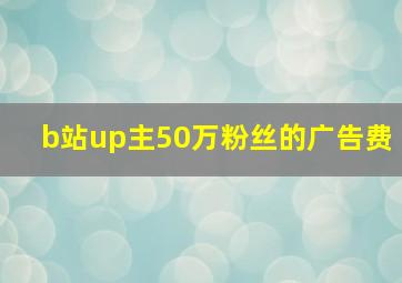 b站up主50万粉丝的广告费