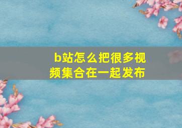 b站怎么把很多视频集合在一起发布