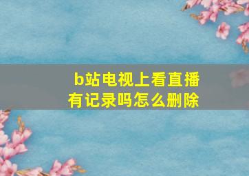 b站电视上看直播有记录吗怎么删除