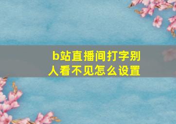 b站直播间打字别人看不见怎么设置