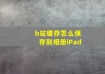 b站缓存怎么保存到相册iPad