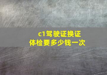 c1驾驶证换证体检要多少钱一次