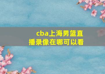 cba上海男篮直播录像在哪可以看