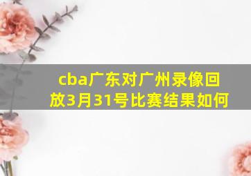 cba广东对广州录像回放3月31号比赛结果如何