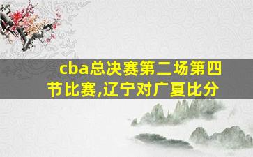 cba总决赛第二场第四节比赛,辽宁对广夏比分