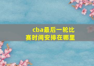 cba最后一轮比赛时间安排在哪里