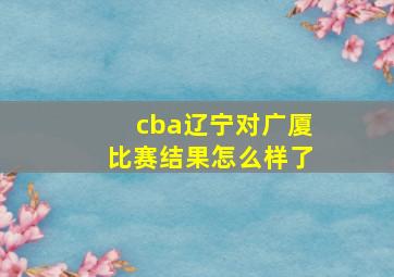 cba辽宁对广厦比赛结果怎么样了